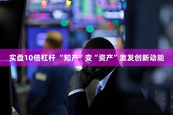 实盘10倍杠杆 “知产”变“资产”激发创新动能