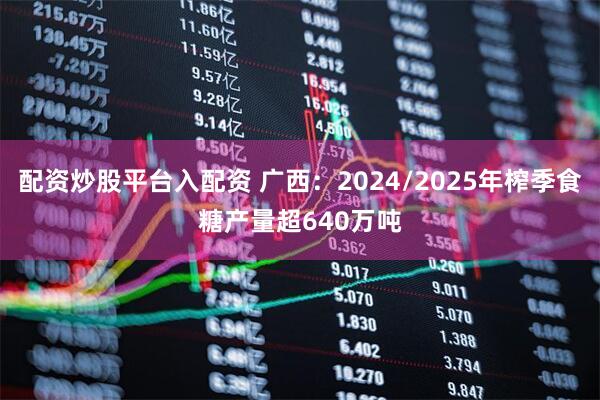 配资炒股平台入配资 广西：2024/2025年榨季食糖产量超640万吨
