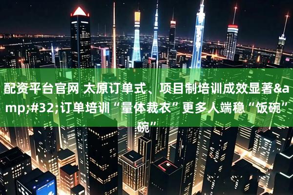 配资平台官网 太原订单式、项目制培训成效显著&#32;订单培训“量体裁衣”更多人端稳“饭碗”