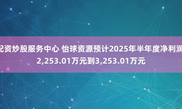 配资炒股服务中心 怡球资源预计2025年半年度净利润 2,253.01万元到3,253.01万元