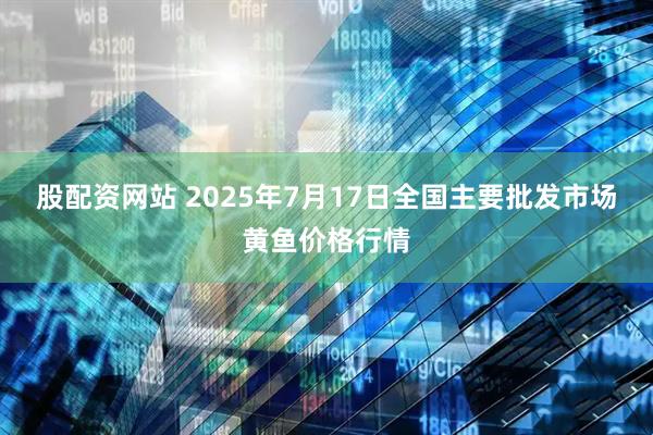 股配资网站 2025年7月17日全国主要批发市场黄鱼价格行情
