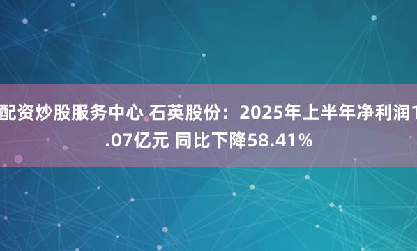 配资炒股服务中心 石英股份：2025年上半年净利润1.07亿元 同比下降58.41%