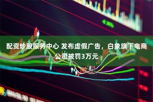 配资炒股服务中心 发布虚假广告，白象旗下电商公司被罚3万元