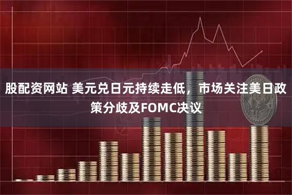 股配资网站 美元兑日元持续走低，市场关注美日政策分歧及FOMC决议