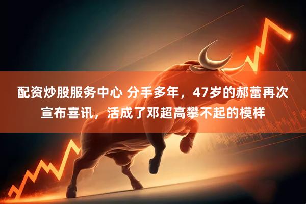 配资炒股服务中心 分手多年，47岁的郝蕾再次宣布喜讯，活成了邓超高攀不起的模样