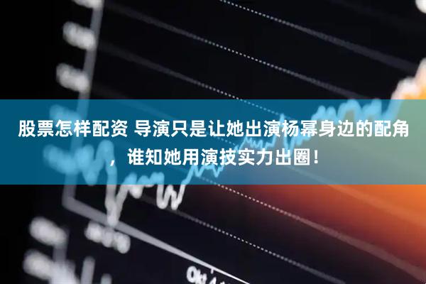 股票怎样配资 导演只是让她出演杨幂身边的配角，谁知她用演技实力出圈！
