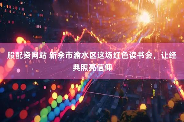 股配资网站 新余市渝水区这场红色读书会，让经典照亮信仰