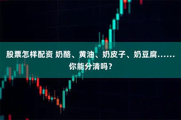 股票怎样配资 奶酪、黄油、奶皮子、奶豆腐……你能分清吗？