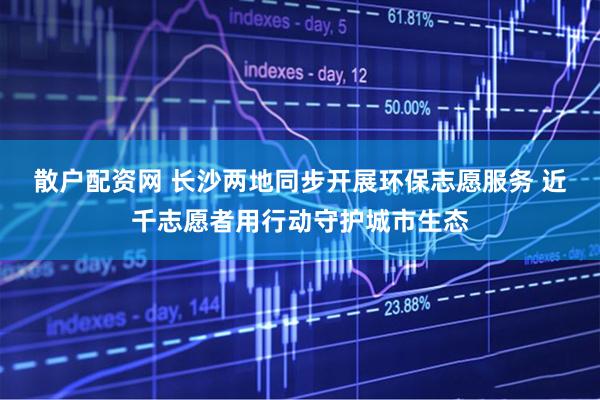 散户配资网 长沙两地同步开展环保志愿服务 近千志愿者用行动守护城市生态