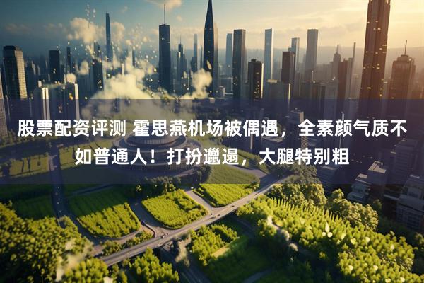 股票配资评测 霍思燕机场被偶遇，全素颜气质不如普通人！打扮邋遢，大腿特别粗