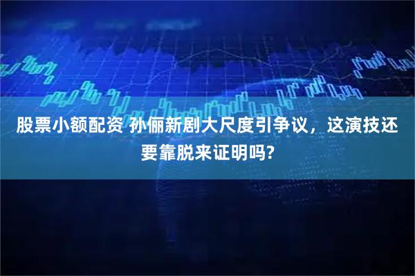 股票小额配资 孙俪新剧大尺度引争议，这演技还要靠脱来证明吗?