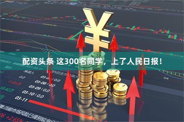 配资头条 这300名同学，上了人民日报！