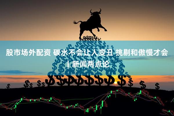 股市场外配资 碳水不会让人变丑 挑剔和傲慢才会丨新闻两点论