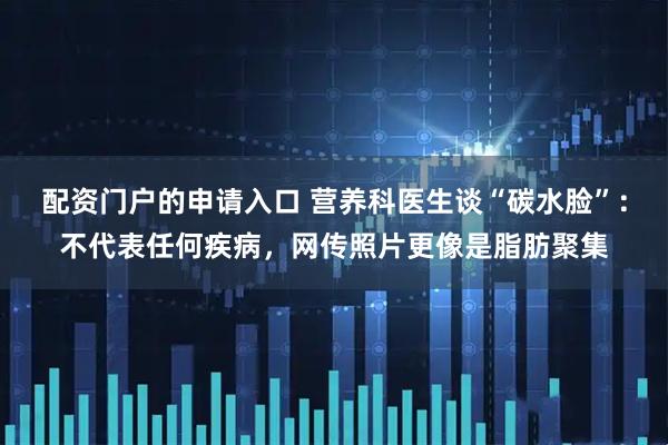 配资门户的申请入口 营养科医生谈“碳水脸”：不代表任何疾病，网传照片更像是脂肪聚集