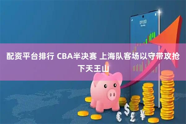 配资平台排行 CBA半决赛 上海队客场以守带攻抢下天王山