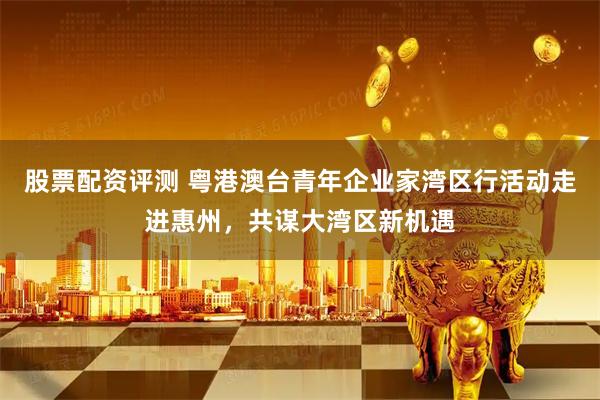 股票配资评测 粤港澳台青年企业家湾区行活动走进惠州，共谋大湾区新机遇